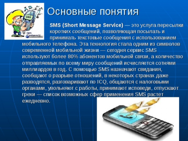 Основные понятия SMS (Short Message Service) — это услуга пересылки коротких сообщений, позволяющая посылать и принимать текстовые сообщения с использованием мобильного телефона. Эта технология стала одним из символов современной мобильной жизни — сегодня сервис SMS используют более 80% абонентов мобильной связи, а количество отправляемых по всему миру сообщений исчисляется сотнями миллиардов в год. С помощью SMS назначают свидания, сообщают о разрыве отношений, в некоторых странах даже разводятся, разговаривают по ICQ, общаются с налоговыми органами, увольняют с работы, принимают исповеди, отпускают грехи — список возможных сфер применения SMS растет ежедневно. 