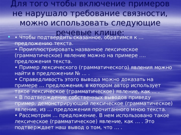 Для того чтобы включение примеров не нарушало требование связности, можно использовать следующие речевые клише:  </li>
<li>Чтобы подтвердить сказанное, обратимся к … предложению текста.  </li>
<li>Проиллюстрировать названное лексическое (грамматическое) явление можно на примере …. предложения текста.  </li>
<li>Пример лексического (грамматического) явления можно найти в предложении № … </li>
</ul>
<p>.  </p>
<ul>
<li>Справедливость этого вывода можно доказать на примере … предложения, в котором автор использует такое лексическое (грамматическое) явление, как … .  </li>
<li>В подтверждение собственных выводов приведу пример, демонстрирующий лексическое (грамматическое) явление, из … предложения прочитанного мною текста.  </li>
<li>Рассмотрим … предложение. </li>
</ul>
<p>В нем использовано такое лексическое (грамматическое) явление, как … . Это подтверждает наш вывод о том, что … . » width=»640″> </center> </p>
<p> Для того чтобы включение примеров не нарушало требование связности, можно использовать следующие речевые клише: </p>
<ul>
<li>
<ul>
<li>Чтобы подтвердить сказанное, обратимся к … предложению текста.  </li>
<li>Проиллюстрировать названное лексическое (грамматическое) явление можно на примере …. предложения текста.  </li>
<li>Пример лексического (грамматического) явления можно найти в предложении № … </li>
</ul>
<p>.  </p>
<ul>
<li>Справедливость этого вывода можно доказать на примере … предложения, в котором автор использует такое лексическое (грамматическое) явление, как … .  </li>
<li>В подтверждение собственных выводов приведу пример, демонстрирующий лексическое (грамматическое) явление, из … предложения прочитанного мною текста.  </li>
<li>Рассмотрим … предложение. </li>
</ul>
<p>В нем использовано такое лексическое (грамматическое) явление, как … . Это подтверждает наш вывод о том, что … .  </li>
</ul>
<p> <center>  <img decoding=
