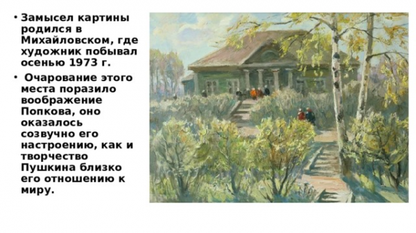 Замысел картины родился в Михайловском, где художник побывал осенью 1973 г. Очарование этого места поразило воображение Попкова, оно оказалось созвучно его настроению, как и творчество Пушкина близко его отношению к миру. 