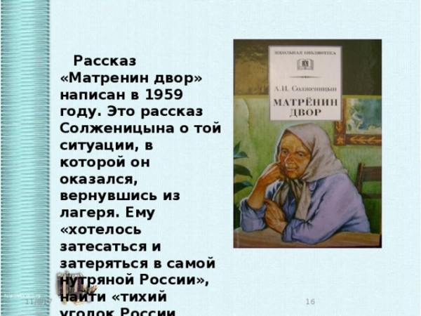  Рассказ «Матренин двор» написан в 1959 году. Это рассказ Солженицына о той ситуации, в которой он оказался, вернувшись из лагеря. Ему «хотелось затесаться и затеряться в самой нутряной России», найти «тихий уголок России подальше от железных дорог». 11/6/17 