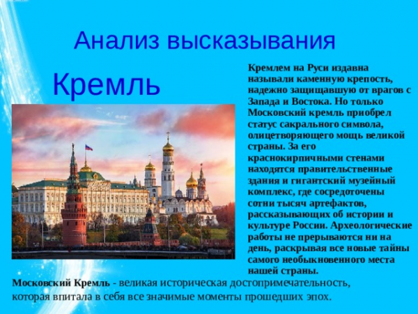 Анализ высказывания Кремлем на Руси издавна называли каменную крепость, надежно защищавшую от врагов с Запада и Востока. Но только Московский кремль приобрел статус сакрального символа, олицетворяющего мощь великой страны. За его краснокирпичными стенами находятся правительственные здания и гигантский музейный комплекс, где сосредоточены сотни тысяч артефактов, рассказывающих об истории и культуре России. Археологические работы не прерываются ни на день, раскрывая все новые тайны самого необыкновенного места нашей страны. Кремль Московский Кремль - великая историческая достопримечательность, которая впитала в себя все значимые моменты прошедших эпох. 