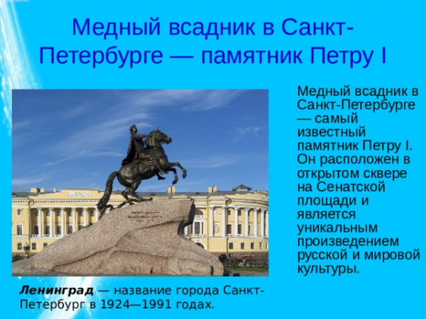 Медный всадник в Санкт-Петербурге — памятник Петру I Медный всадник в Санкт-Петербурге — самый известный памятник Петру I. Он расположен в открытом сквере на Сенатской площади и является уникальным произведением русской и мировой культуры. Ленинград — название города Санкт-Петербург в 1924—1991 годах. 